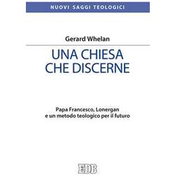Una Chiesa Che Discerne. Papa Francesco, Lonergan E Un Metodo Teologico Per Il Futuro Una Chiesa Che Discerne. Papa Francesco, Lonergan E Un Metodo Teologico Per Il Futuro