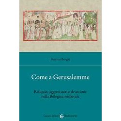 Come A Gerusalemme. Reliquie, Oggetti Sacri E Devozione Nella Bologna Medievale Come A Gerusalemme. Reliquie, Oggetti Sacri E Devozione Nella Bologna Medievale