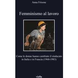 Femminismo Al Lavoro. Come Le Donne Hanno Cambiato Il Sindacato In Italia E In Francia (1968-1983) Femminismo Al Lavoro. Come Le Donne Hanno Cambiato Il Sindacato In Italia E In Francia (1968-1983)