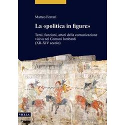 La «Politica In Figure». Temi, Funzioni, Attori Della Comunicazione Visiva Nei Comuni Lombardi (XII-XIV Secolo) La «Politica In Figure». Temi, Funzioni, Attori Della Comunicazione Visiva Nei Comuni Lombardi (XII-XIV Secolo)