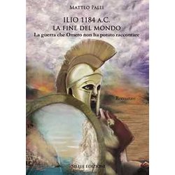 Ilio 1184 A.C. La Fine Del Mondo. La Guerra Che Omero Non Ha Potuto Raccontare Ilio 1184 A.C. La Fine Del Mondo. La Guerra Che Omero Non Ha Potuto Raccontare