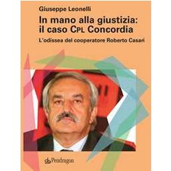 In Mano Alla Giustizia: Il Caso Cpl Concordia. L'odissea Del Cooperatore Roberto Casari In Mano Alla Giustizia: Il Caso Cpl Concordia. L'odissea Del Cooperatore Roberto Casari