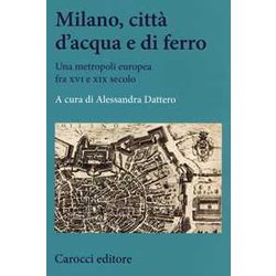 Milano, Città D'acqua E Di Ferro. Una Metropoli Europea Fra Xvi E Xix Secolo Milano, Città D'acqua E Di Ferro. Una Metropoli Europea Fra Xvi E Xix Secolo