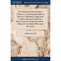 The Perfection of the Christian's Character, Consisting Particularly in Sincerity, Uniformity, Progression, Comfort, Agreement and Peace, Represented in a Sermon Preached ... Before the Assembly of Pr