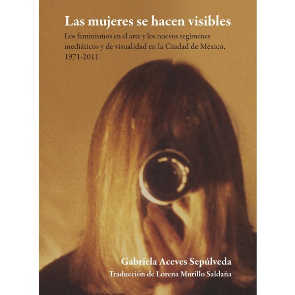 Las mujeres se hacen visibles : los feminismos en el arte y los nuevos regímenes mediáticos y de visualidad en la Ciudad de México, 1971-2011