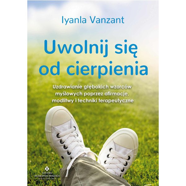 Uwolnij się od cierpienia. Uzdrawianie głębokich wzorców myślowych poprzez afirmacje, modlitwy i techniki terapeutyczne