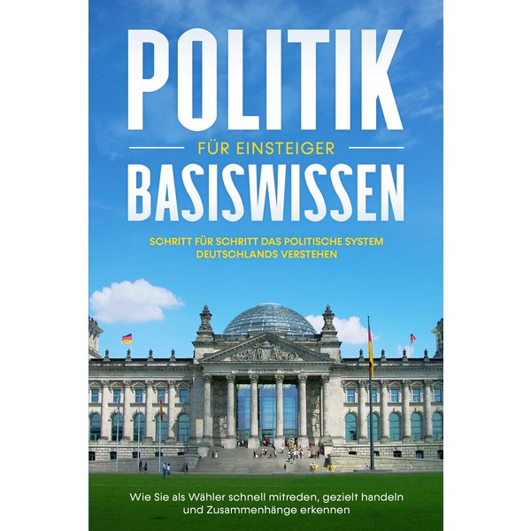 Politik Basiswissen für Einsteiger: Schritt für Schritt das politische System Deutschlands verstehen - Wie Sie als Wähler schnell mitreden, gezielt...