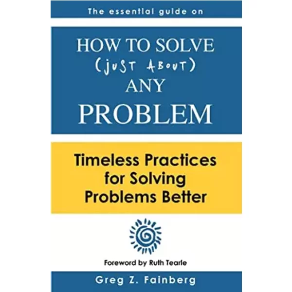 How to solve just about any problem: Timeless practices for solving problems better - Greg Z Fainberg