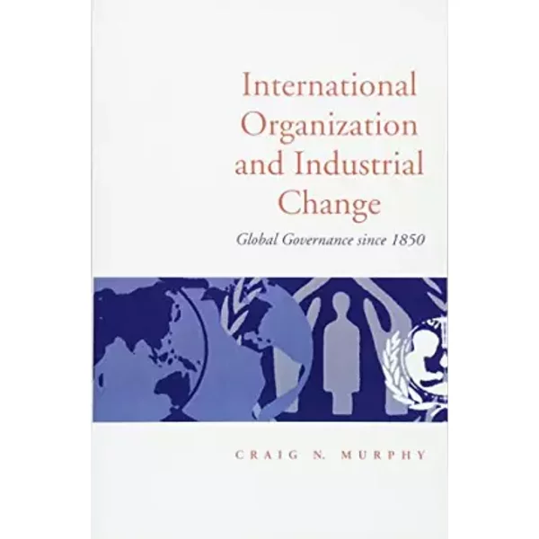 International Organization and Industrial Change: Global Governance Since 1850 (Europe and International Order) - Craig N. Murphy