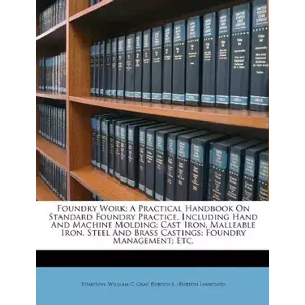 Foundry Work; A Practical Handbook On Standard Foundry Practice, Including Hand And Machine Molding; Cast Iron, Malleable Iron, Steel And Br - Stimpson William C