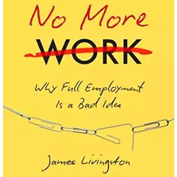 No More Work: Why Full Employment Is a Bad Idea - James Livingston