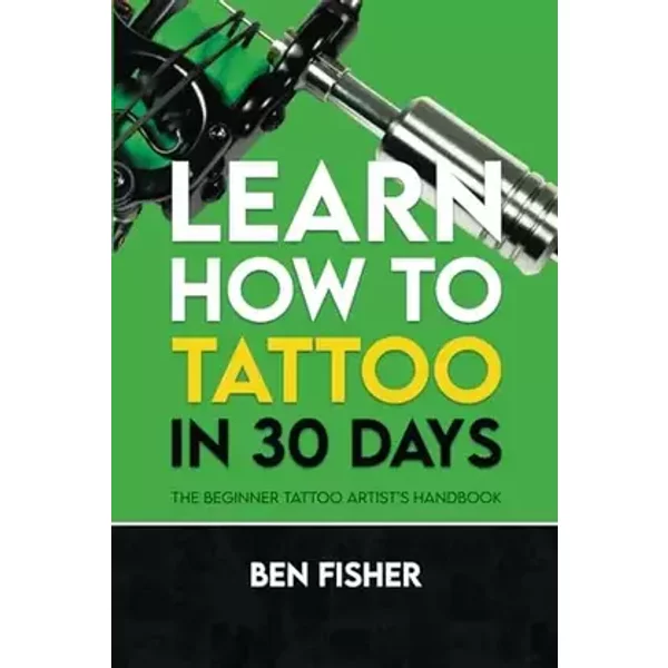 Learn How to Tattoo in 30 Days: The Beginner Tattoo Artist’s Handbook - Ben Fisher
