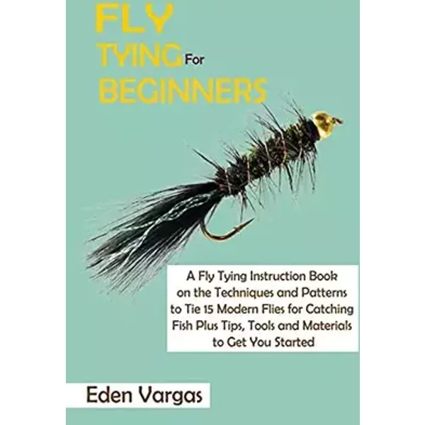 Fly Tying for Beginners: A Fly Tying Instruction Book on the Techniques and Patterns to Tie 15 Modern Flies for Catching Fish Plus Tips, Too - Eden Vargas
