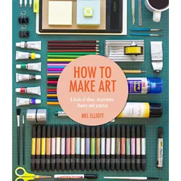 How to Make Art: A Book of Ideas, Inspiration, Theory and Practice - Mel Elliott