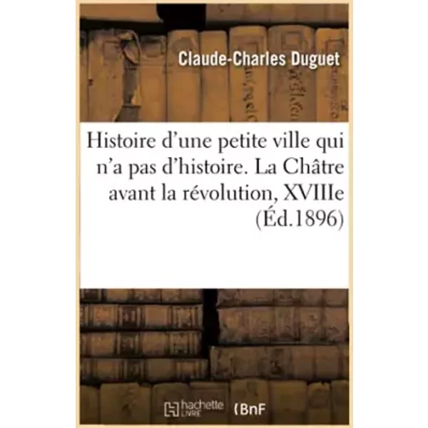 Histoire d'une petite ville qui n'a pas d'histoire. La Châtre avant la révolution, XVIIIe siècle - Claude-Charles Duguet