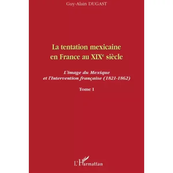 La tentation mexicaine en France au XIXème siècle: L'image du Mexique et l'Intervention française (1821-1862) Tome I - Guy-Alain Dugast