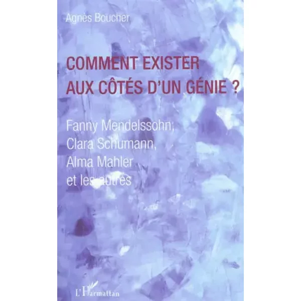 Comment exister aux côtés d'un génie ?: Fanny Mendelssohn, Clara Schumann, Alma Mahler et les autres - Agnès Boucher