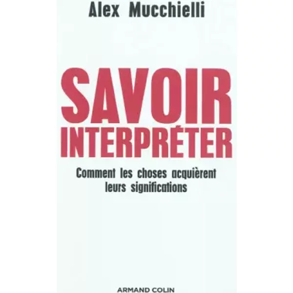 Savoir interpréter - Comment les choses acquièrent leurs significations - Alex Mucchielli