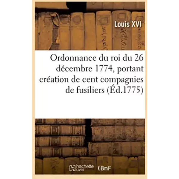 Ordonnance du roi du 26 décembre 1774, portant création de cent compagnies de fusiliers: en un seul corps, sous la dénomination de corps roy - Louis XVI