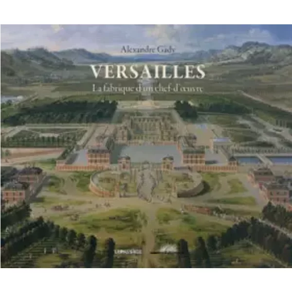Versailles: La fabrique d'un chef-d'oeuvre - Alexandre Gady