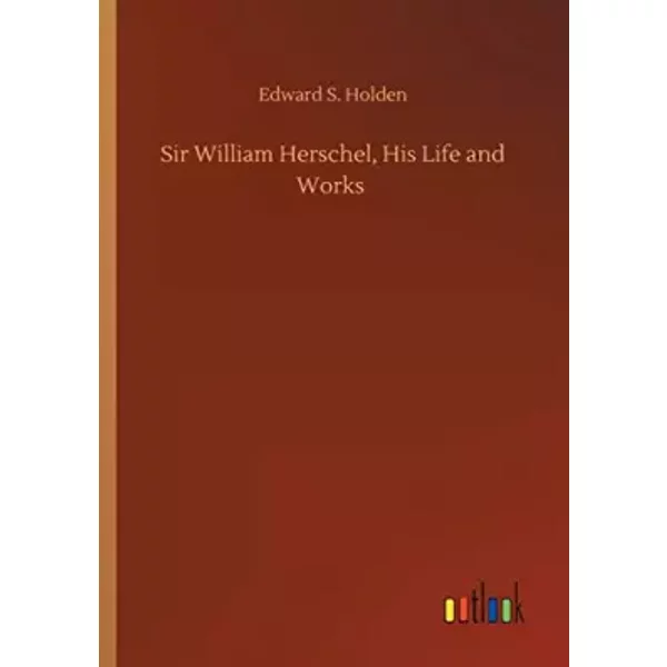 Sir William Herschel, His Life and Works - Edward S. Holden