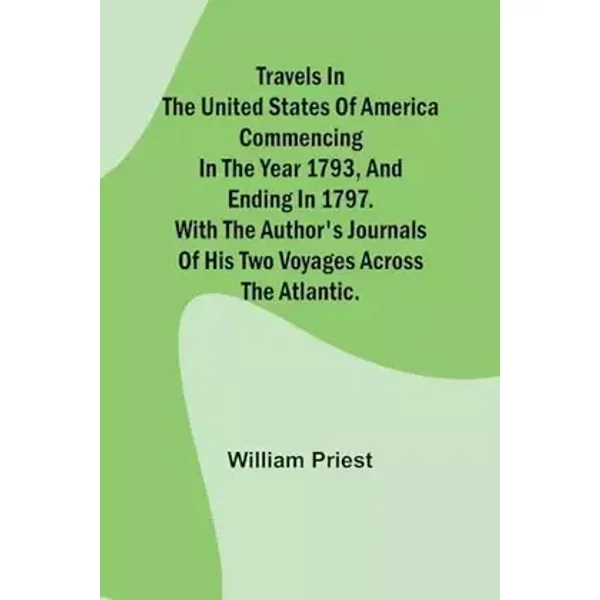Travels in the United States of America Commencing in the Year 1793, and Ending in 1797. With the Author's Journals of his Two Voyages Acros - William Priest