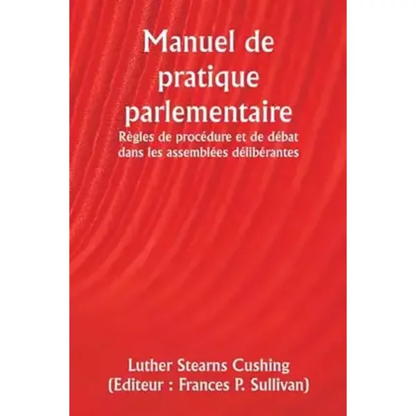 Manuel de pratique parlementaire Règles de procédure et de débat dans les assemblées délibérantes (French Edition) - Luther Stearns Cushing, Frances P ) (Editeur Sullivan
