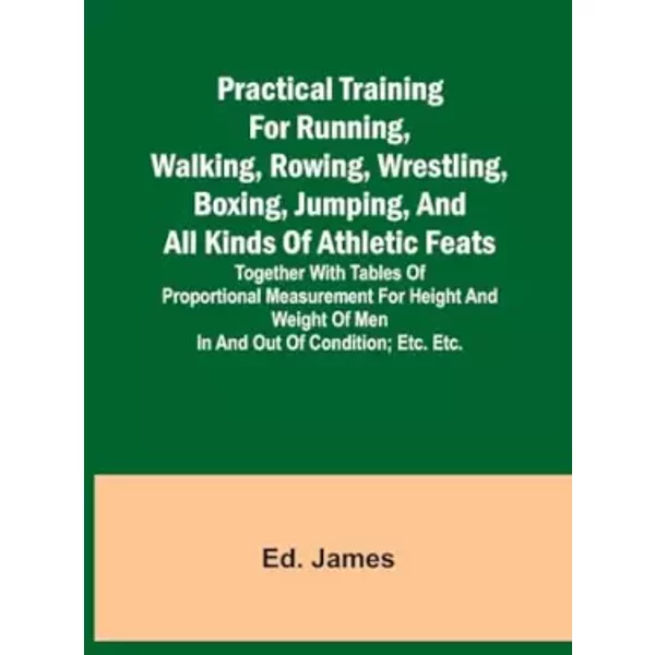 Practical Training for Running, Walking, Rowing, Wrestling, Boxing, Jumping, and All Kinds of Athletic Feats; Together with tables of propor - Ed James