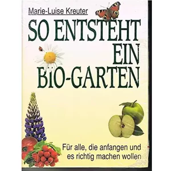 So entsteht ein Bio-Garten. Für alle, die anfangen und es richtig machen wollen - Marie-Luise Kreuter