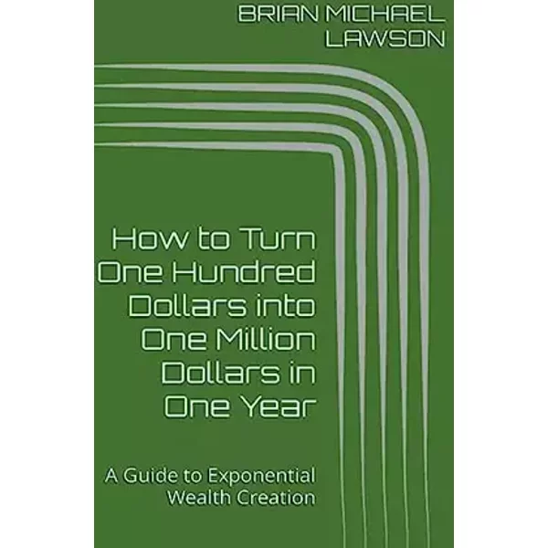 How to Turn One Hundred Dollars into One Million Dollars in One Year: A Guide to Exponential Wealth Creation - Brian Michael Lawson